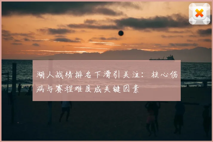 湖人战绩排名下滑引关注：核心伤病与赛程难度成关键因素