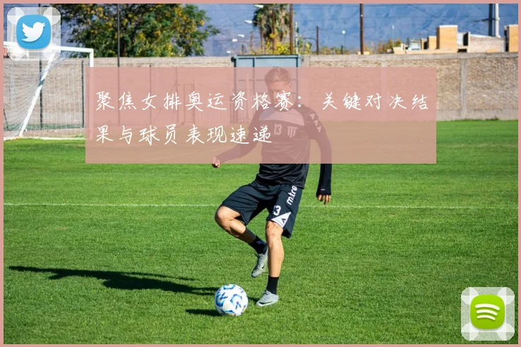 聚焦女排奥运资格赛：关键对决结果与球员表现速递
