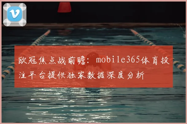 欧冠焦点战前瞻:mobile365体育投注平台提供独家数据深度分析