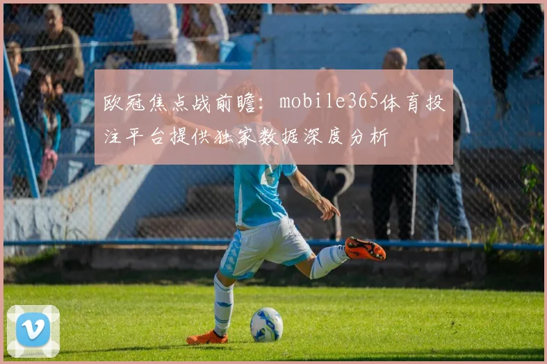 欧冠焦点战前瞻:mobile365体育投注平台提供独家数据深度分析