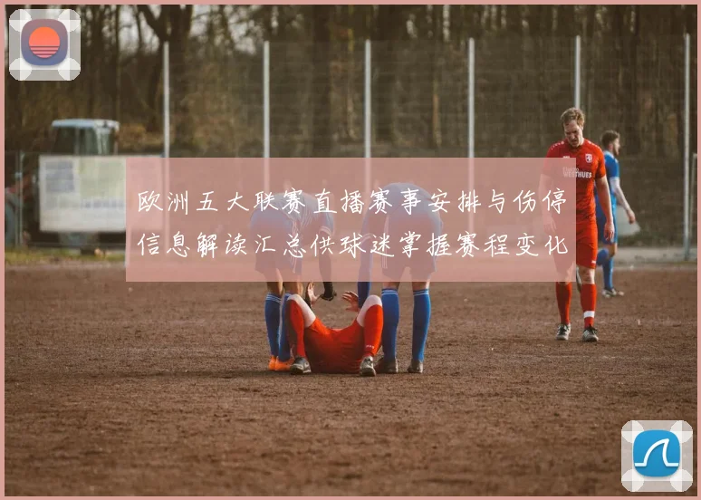 欧洲五大联赛直播赛事安排与伤停信息解读汇总供球迷掌握赛程变化