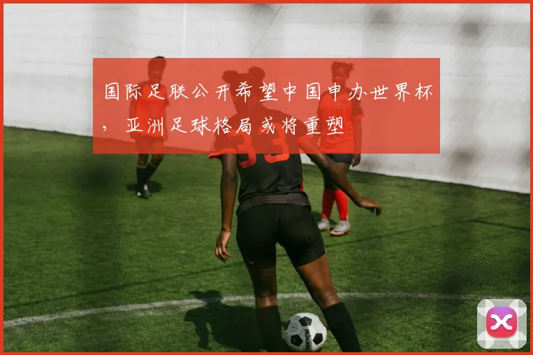 国际足联公开希望中国申办世界杯，亚洲足球格局或将重塑