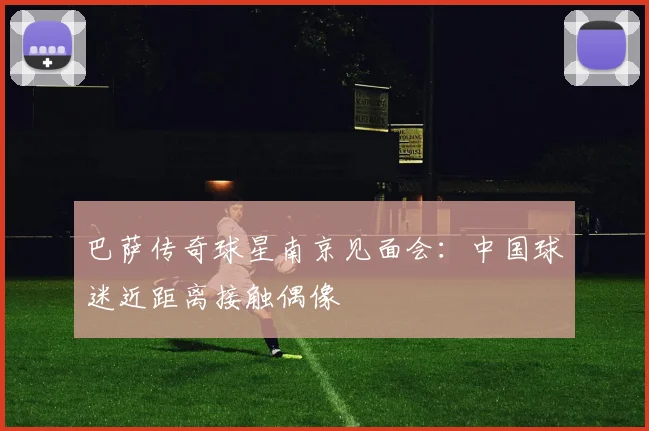 巴萨传奇球星南京见面会：中国球迷近距离接触偶像