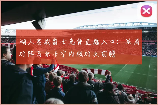 湖人客战爵士免费直播入口：浓眉对阵马尔卡宁内线对决前瞻