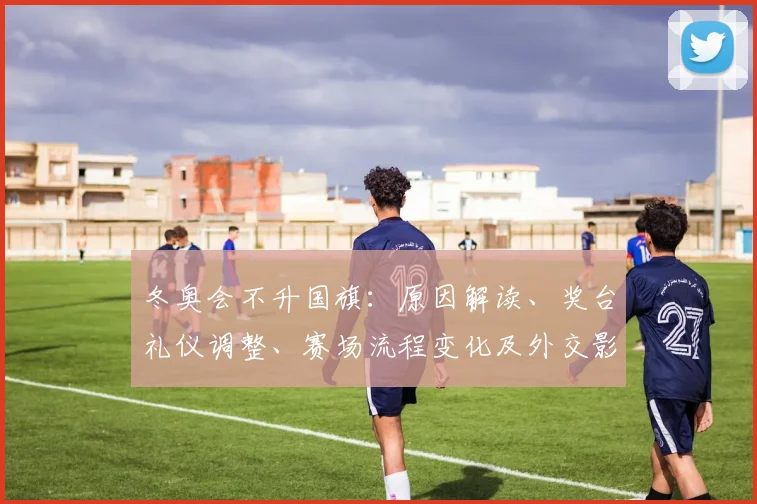 冬奥会不升国旗：原因解读、奖台礼仪调整、赛场流程变化及外交影响评估