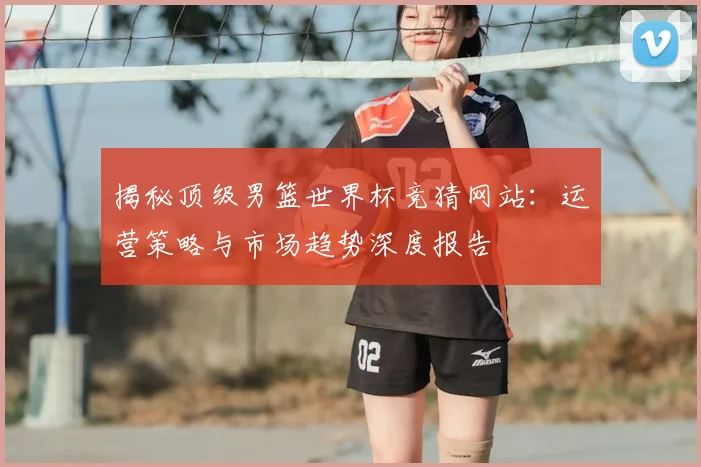 揭秘顶级男篮世界杯竞猜网站：运营策略与市场趋势深度报告