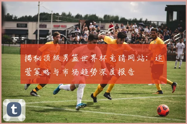 揭秘顶级男篮世界杯竞猜网站：运营策略与市场趋势深度报告