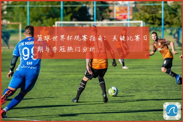 篮球世界杯观赛指南：关键比赛日期与夺冠热门分析