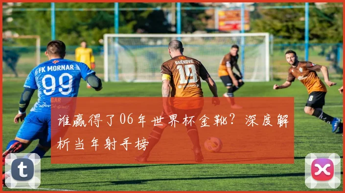 谁赢得了06年世界杯金靴？深度解析当年射手榜