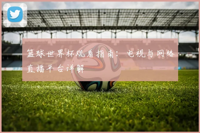 篮球世界杯观看指南：电视与网络直播平台详解