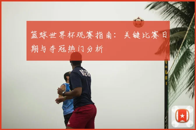 篮球世界杯观赛指南：关键比赛日期与夺冠热门分析