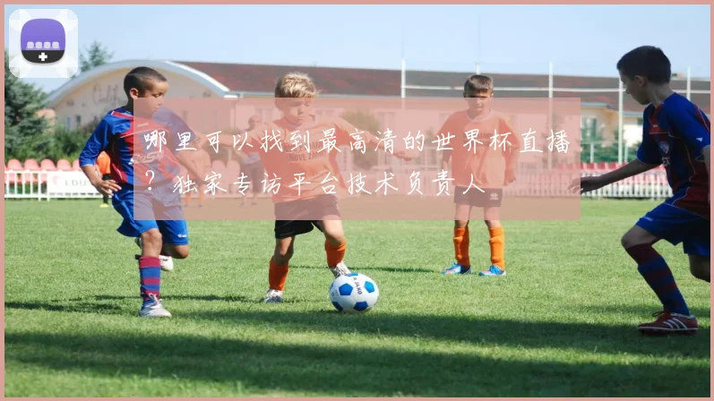 哪里可以找到最高清的世界杯直播？独家专访平台技术负责人