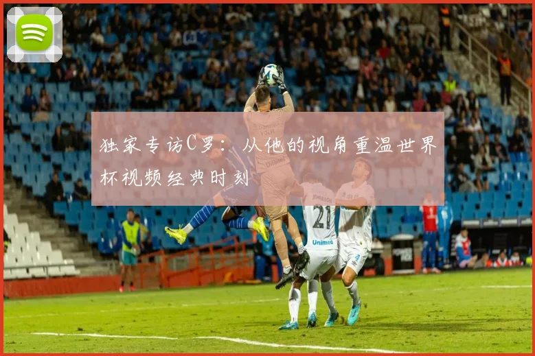 独家专访C罗:从他的视角重温世界杯视频经典时刻