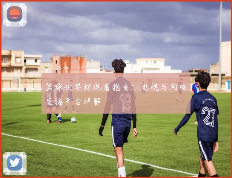 篮球世界杯观看指南：电视与网络直播平台详解